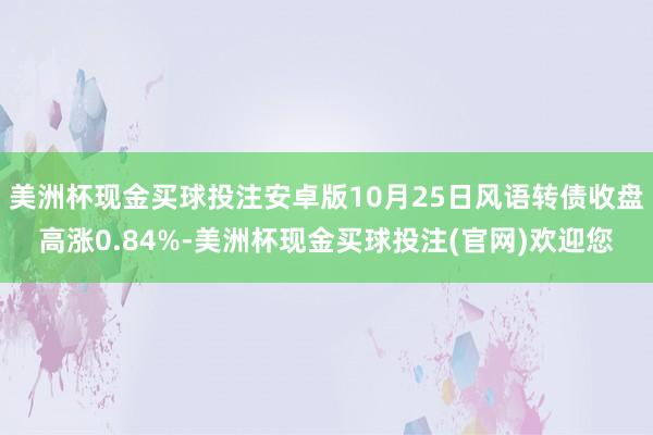 美洲杯现金买球投注安卓版10月25日风语转债收盘高涨0.84%-美洲杯现金买球投注(官网)欢迎您