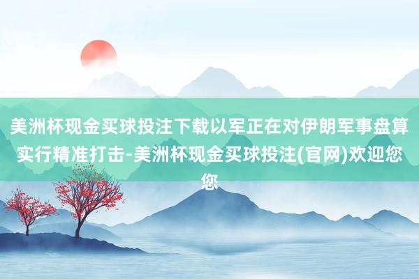 美洲杯现金买球投注下载以军正在对伊朗军事盘算实行精准打击-美洲杯现金买球投注(官网)欢迎您
