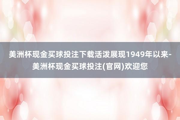 美洲杯现金买球投注下载活泼展现1949年以来-美洲杯现金买球投注(官网)欢迎您