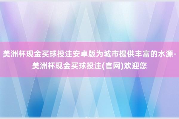 美洲杯现金买球投注安卓版为城市提供丰富的水源-美洲杯现金买球投注(官网)欢迎您