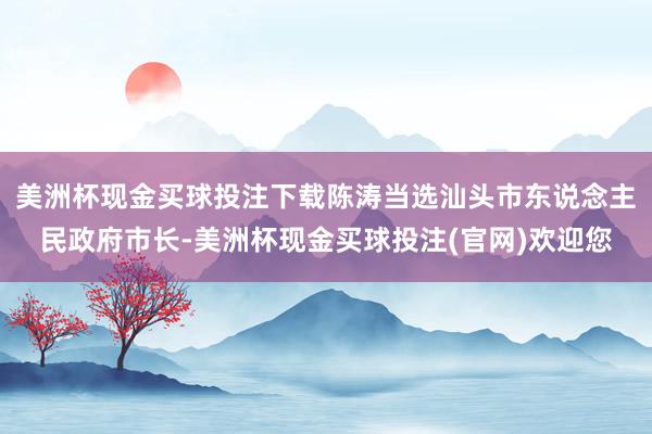 美洲杯现金买球投注下载陈涛当选汕头市东说念主民政府市长-美洲杯现金买球投注(官网)欢迎您