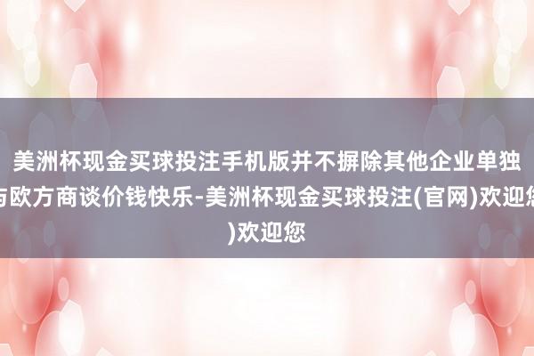美洲杯现金买球投注手机版并不摒除其他企业单独与欧方商谈价钱快乐-美洲杯现金买球投注(官网)欢迎您