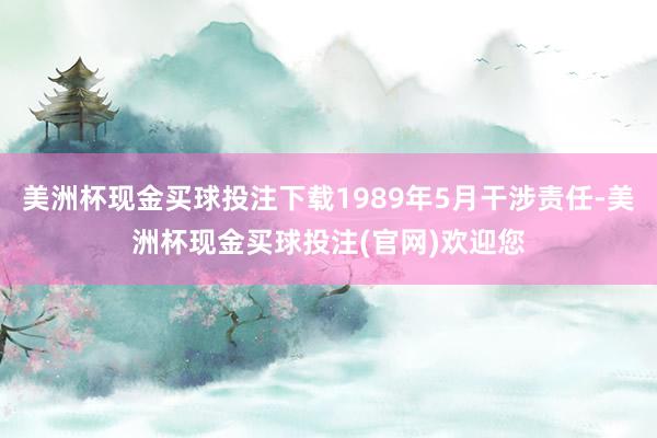 美洲杯现金买球投注下载1989年5月干涉责任-美洲杯现金买球投注(官网)欢迎您
