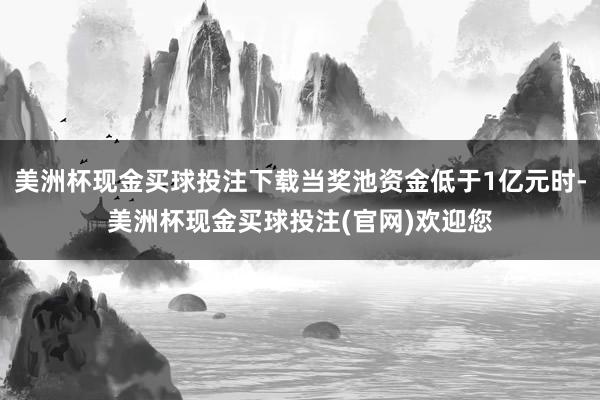 美洲杯现金买球投注下载当奖池资金低于1亿元时-美洲杯现金买球投注(官网)欢迎您