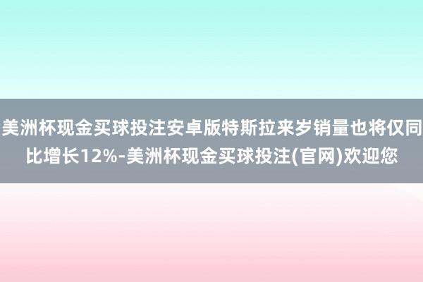 美洲杯现金买球投注安卓版特斯拉来岁销量也将仅同比增长12%-美洲杯现金买球投注(官网)欢迎您
