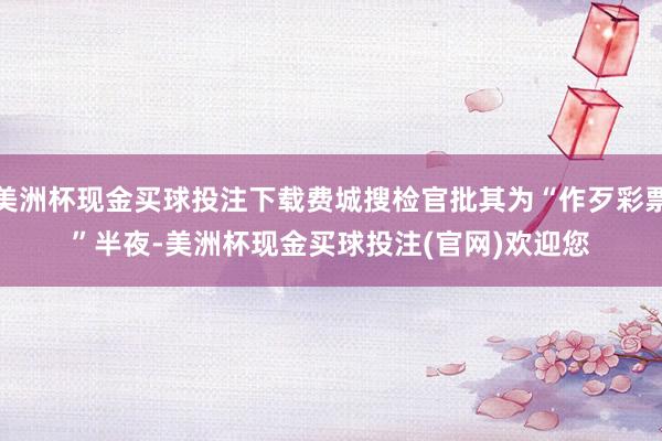 美洲杯现金买球投注下载费城搜检官批其为“作歹彩票”　　半夜-美洲杯现金买球投注(官网)欢迎您
