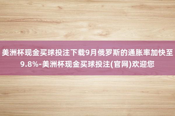 美洲杯现金买球投注下载9月俄罗斯的通胀率加快至9.8%-美洲杯现金买球投注(官网)欢迎您