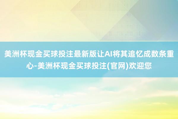 美洲杯现金买球投注最新版让AI将其追忆成数条重心-美洲杯现金买球投注(官网)欢迎您