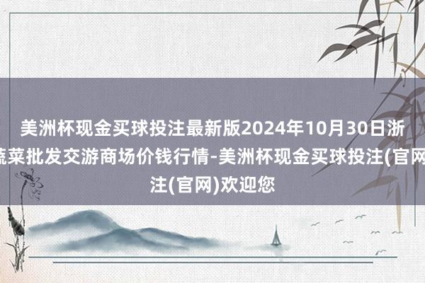 美洲杯现金买球投注最新版2024年10月30日浙江嘉兴蔬菜批发交游商场价钱行情-美洲杯现金买球投注(官网)欢迎您