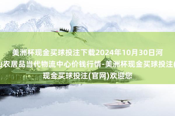 美洲杯现金买球投注下载2024年10月30日河南金牛大别山农居品当代物流中心价钱行情-美洲杯现金买球投注(官网)欢迎您