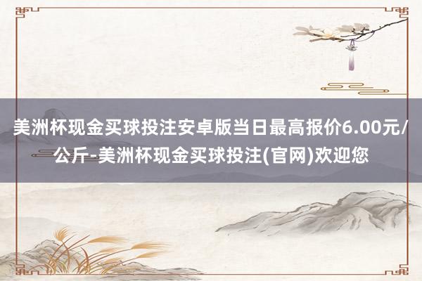 美洲杯现金买球投注安卓版当日最高报价6.00元/公斤-美洲杯现金买球投注(官网)欢迎您