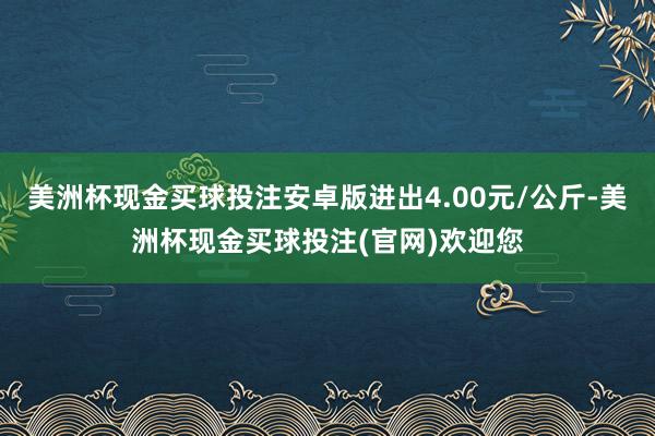 美洲杯现金买球投注安卓版进出4.00元/公斤-美洲杯现金买球投注(官网)欢迎您
