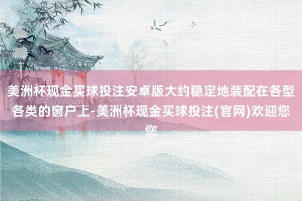 美洲杯现金买球投注安卓版大约稳定地装配在各型各类的窗户上-美洲杯现金买球投注(官网)欢迎您
