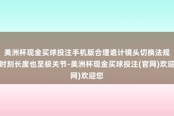 美洲杯现金买球投注手机版合理诡计镜头切换法规实时刻长度也至极关节-美洲杯现金买球投注(官网)欢迎您
