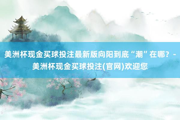 美洲杯现金买球投注最新版向阳到底“潮”在哪？-美洲杯现金买球投注(官网)欢迎您