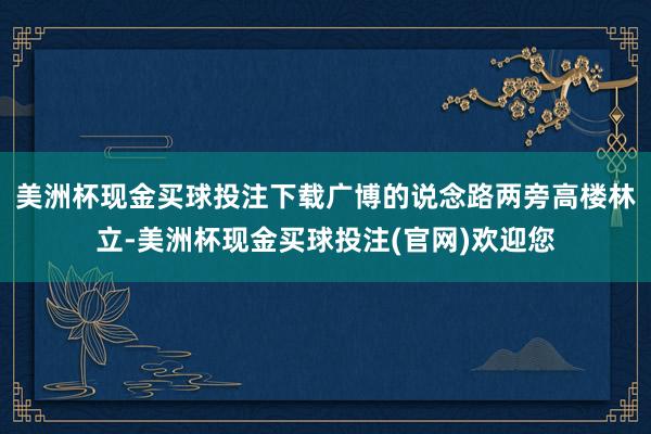 美洲杯现金买球投注下载广博的说念路两旁高楼林立-美洲杯现金买球投注(官网)欢迎您