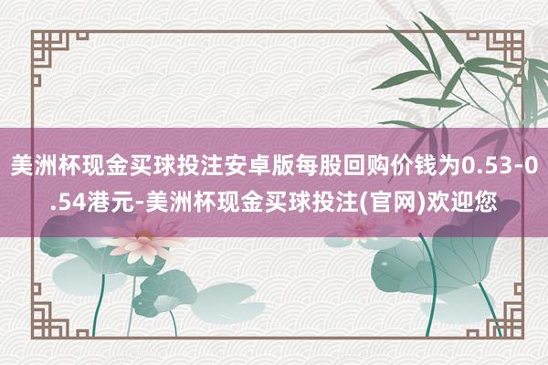 美洲杯现金买球投注安卓版每股回购价钱为0.53-0.54港元-美洲杯现金买球投注(官网)欢迎您