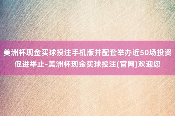美洲杯现金买球投注手机版并配套举办近50场投资促进举止-美洲杯现金买球投注(官网)欢迎您