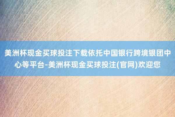 美洲杯现金买球投注下载依托中国银行跨境银团中心等平台-美洲杯现金买球投注(官网)欢迎您