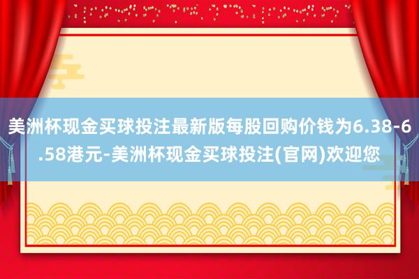 美洲杯现金买球投注最新版每股回购价钱为6.38-6.58港元-美洲杯现金买球投注(官网)欢迎您