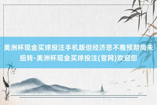美洲杯现金买球投注手机版但经济悲不雅预期尚未扭转-美洲杯现金买球投注(官网)欢迎您