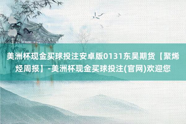 美洲杯现金买球投注安卓版0131东吴期货【聚烯烃周报】-美洲杯现金买球投注(官网)欢迎您