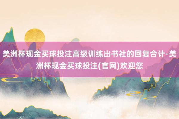 美洲杯现金买球投注高级训练出书社的回复合计-美洲杯现金买球投注(官网)欢迎您