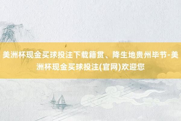 美洲杯现金买球投注下载籍贯、降生地贵州毕节-美洲杯现金买球投注(官网)欢迎您