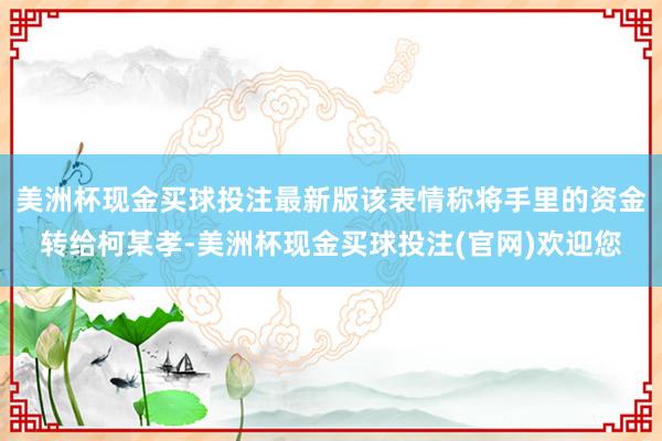 美洲杯现金买球投注最新版该表情称将手里的资金转给柯某孝-美洲杯现金买球投注(官网)欢迎您