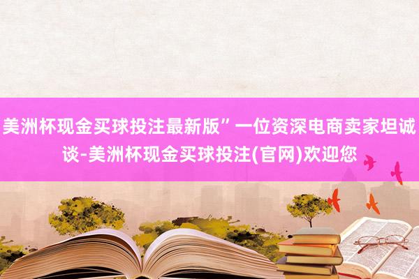 美洲杯现金买球投注最新版”一位资深电商卖家坦诚谈-美洲杯现金买球投注(官网)欢迎您