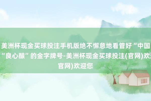 美洲杯现金买球投注手机版绝不懈怠地看管好“中国造”“良心酿”的金字牌号-美洲杯现金买球投注(官网)欢迎您