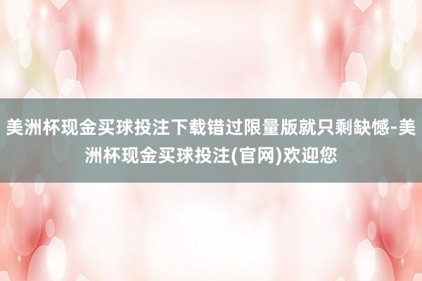 美洲杯现金买球投注下载错过限量版就只剩缺憾-美洲杯现金买球投注(官网)欢迎您