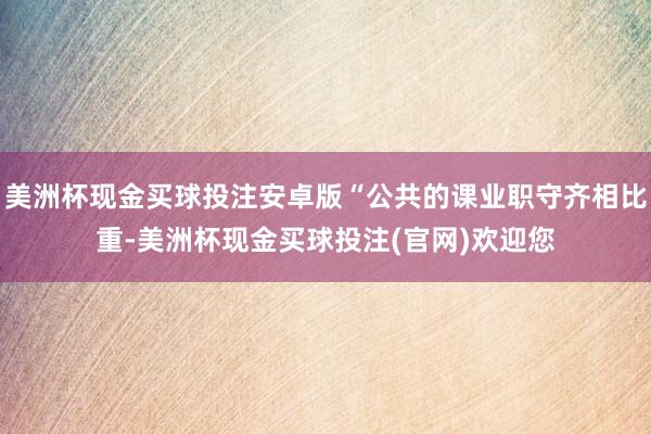 美洲杯现金买球投注安卓版“公共的课业职守齐相比重-美洲杯现金买球投注(官网)欢迎您