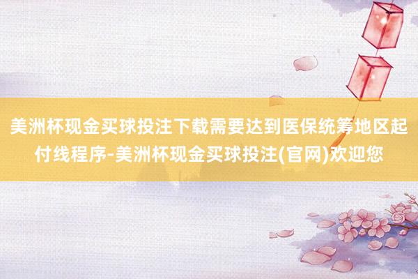 美洲杯现金买球投注下载需要达到医保统筹地区起付线程序-美洲杯现金买球投注(官网)欢迎您