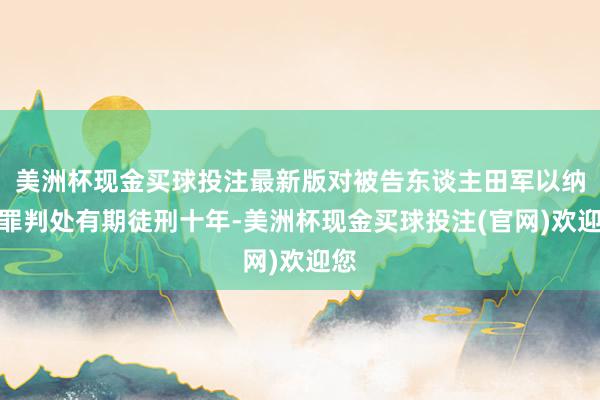 美洲杯现金买球投注最新版对被告东谈主田军以纳贿罪判处有期徒刑十年-美洲杯现金买球投注(官网)欢迎您
