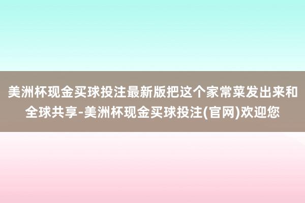 美洲杯现金买球投注最新版把这个家常菜发出来和全球共享-美洲杯现金买球投注(官网)欢迎您