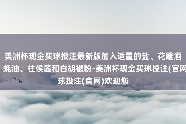 美洲杯现金买球投注最新版加入适量的盐、花雕酒、酱油、蚝油、柱候酱和白胡椒粉-美洲杯现金买球投注(官网)欢迎您