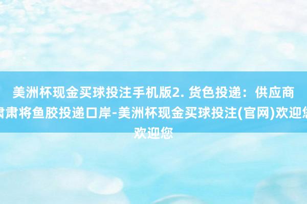 美洲杯现金买球投注手机版2. 货色投递：供应商肃肃将鱼胶投递口岸-美洲杯现金买球投注(官网)欢迎您