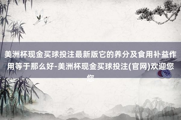 美洲杯现金买球投注最新版它的养分及食用补益作用等于那么好-美洲杯现金买球投注(官网)欢迎您