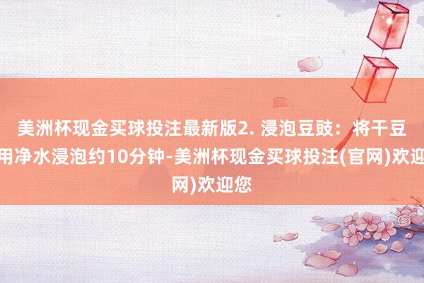 美洲杯现金买球投注最新版2. 浸泡豆豉：将干豆豉用净水浸泡约10分钟-美洲杯现金买球投注(官网)欢迎您
