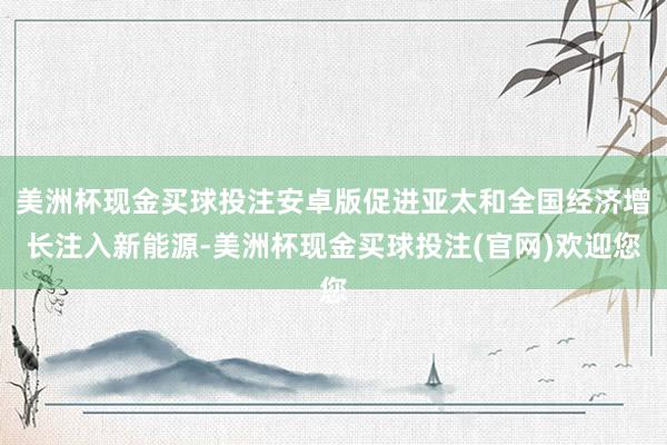 美洲杯现金买球投注安卓版促进亚太和全国经济增长注入新能源-美洲杯现金买球投注(官网)欢迎您