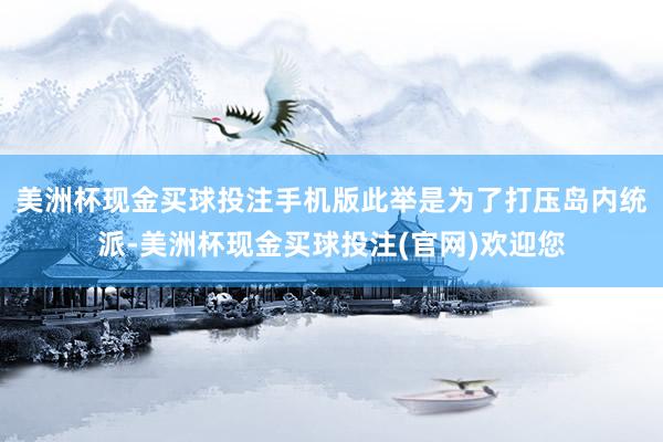 美洲杯现金买球投注手机版此举是为了打压岛内统派-美洲杯现金买球投注(官网)欢迎您