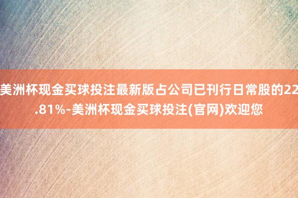 美洲杯现金买球投注最新版占公司已刊行日常股的22.81%-美洲杯现金买球投注(官网)欢迎您