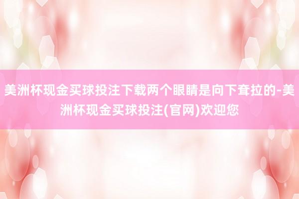 美洲杯现金买球投注下载两个眼睛是向下耷拉的-美洲杯现金买球投注(官网)欢迎您
