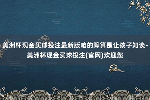美洲杯现金买球投注最新版咱的筹算是让孩子知谈-美洲杯现金买球投注(官网)欢迎您