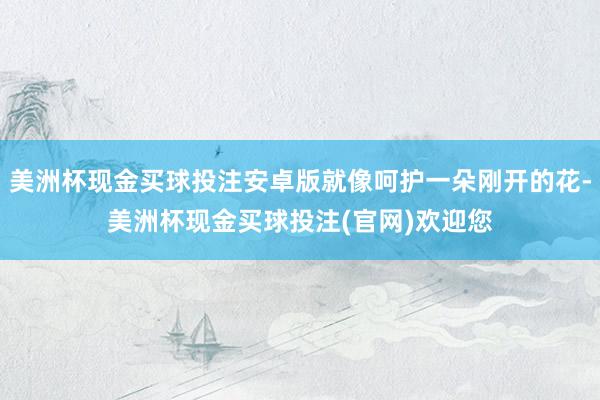 美洲杯现金买球投注安卓版就像呵护一朵刚开的花-美洲杯现金买球投注(官网)欢迎您