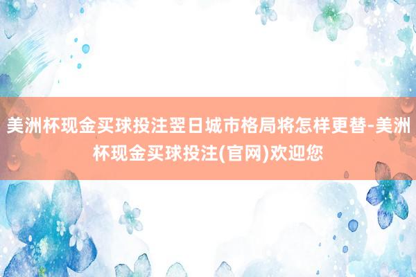 美洲杯现金买球投注翌日城市格局将怎样更替-美洲杯现金买球投注(官网)欢迎您