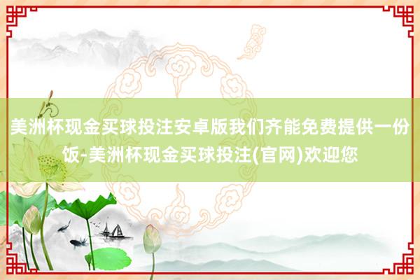 美洲杯现金买球投注安卓版我们齐能免费提供一份饭-美洲杯现金买球投注(官网)欢迎您