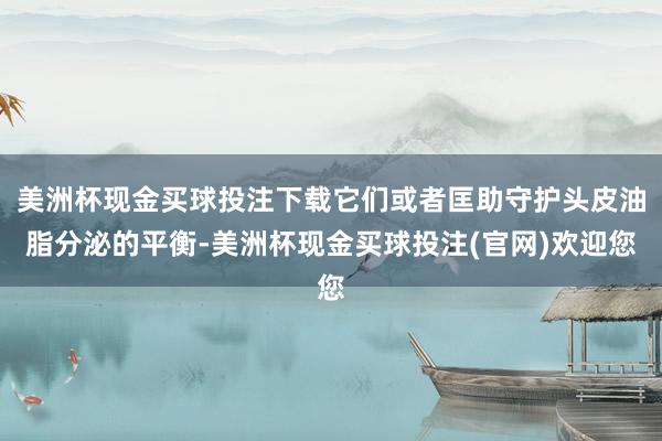 美洲杯现金买球投注下载它们或者匡助守护头皮油脂分泌的平衡-美洲杯现金买球投注(官网)欢迎您