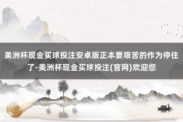 美洲杯现金买球投注安卓版正本要艰苦的作为停住了-美洲杯现金买球投注(官网)欢迎您